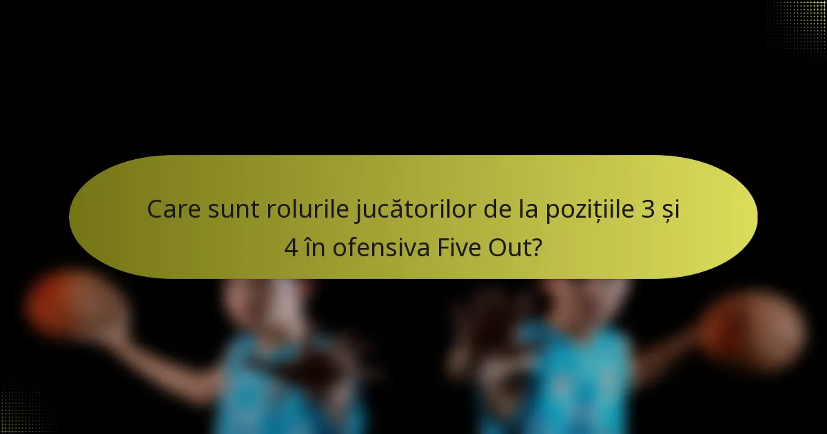 Care sunt rolurile jucătorilor de la pozițiile 3 și 4 în ofensiva Five Out?